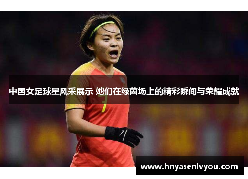 中国女足球星风采展示 她们在绿茵场上的精彩瞬间与荣耀成就