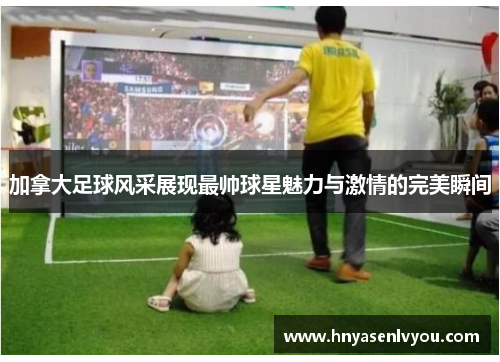 加拿大足球风采展现最帅球星魅力与激情的完美瞬间