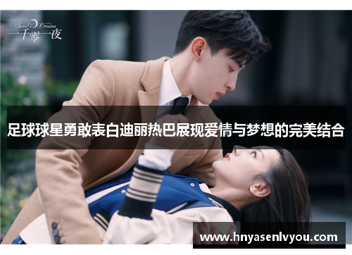 足球球星勇敢表白迪丽热巴展现爱情与梦想的完美结合