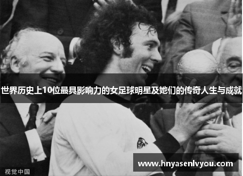 世界历史上10位最具影响力的女足球明星及她们的传奇人生与成就