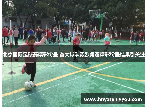 北京国际足球赛精彩纷呈 各大球队激烈角逐精彩纷呈结果引关注